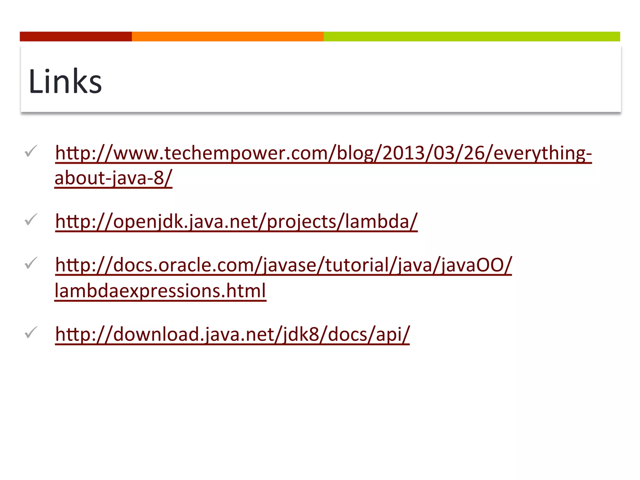 Links	
  
ü  hip://www.techempower.com/blog/2013/03/26/everything-­‐
about-­‐java-­‐8/	
  
ü  hip://openjdk.java.net/projects/lambda/	
  
ü  hip://docs.oracle.com/javase/tutorial/java/javaOO/
lambdaexpressions.html	
  
ü  hip://download.java.net/jdk8/docs/api/	
  
 