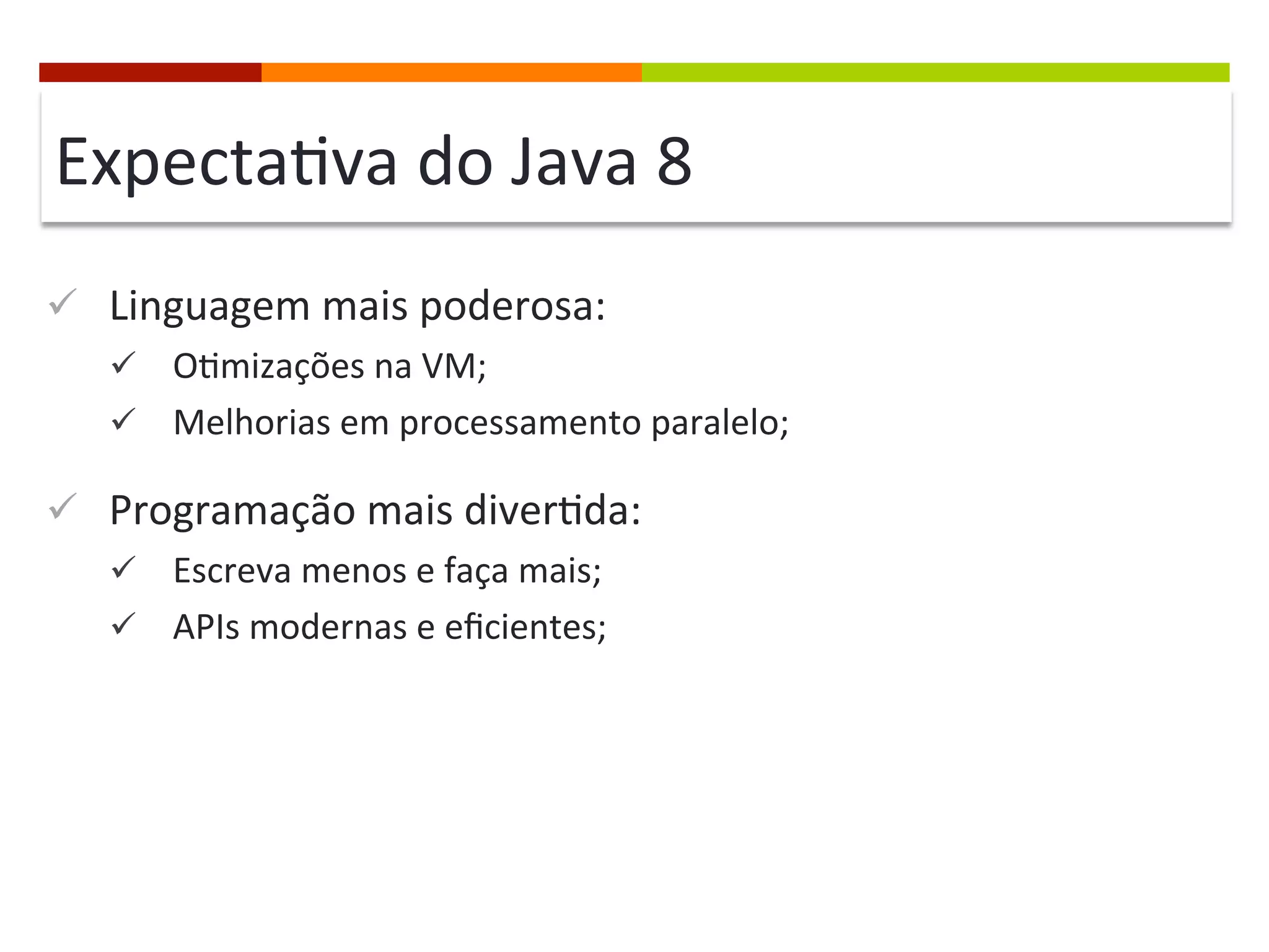 Expecta;va	
  do	
  Java	
  8	
  
ü  Linguagem	
  mais	
  poderosa:	
  
ü  O;mizações	
  na	
  VM;	
  
ü  Melhorias	
  em	
  processamento	
  paralelo;	
  
ü  Programação	
  mais	
  diver;da:	
  
ü  Escreva	
  menos	
  e	
  faça	
  mais;	
  
ü  APIs	
  modernas	
  e	
  eﬁcientes;	
  
	
  
 