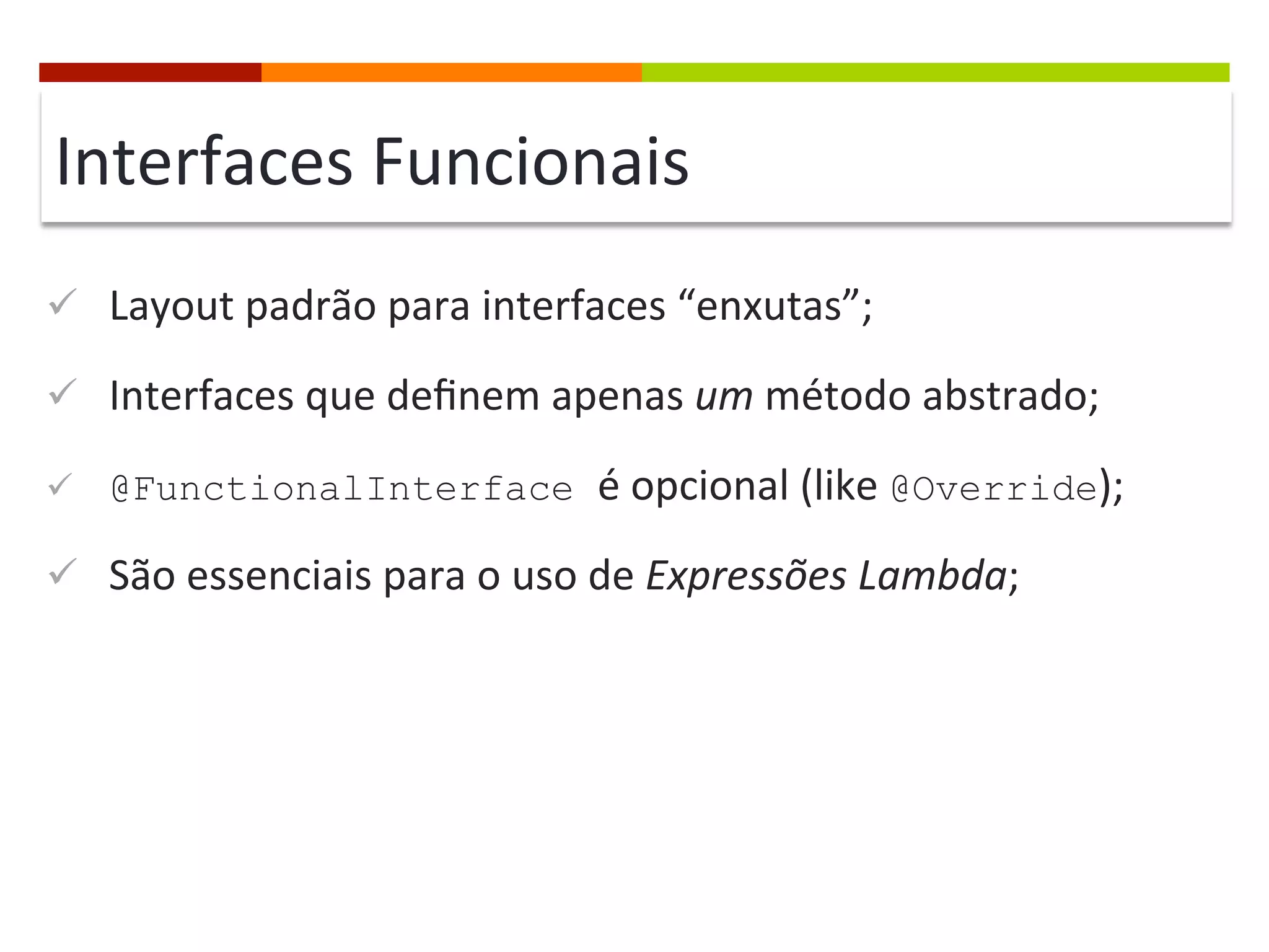 Interfaces	
  Funcionais	
  
ü  Layout	
  padrão	
  para	
  interfaces	
  “enxutas”;	
  
ü  Interfaces	
  que	
  deﬁnem	
  apenas	
  um	
  método	
  abstrado;	
  
ü  @FunctionalInterface é	
  opcional	
  (like	
  @Override);	
  
ü  São	
  essenciais	
  para	
  o	
  uso	
  de	
  Expressões	
  Lambda;	
  
 