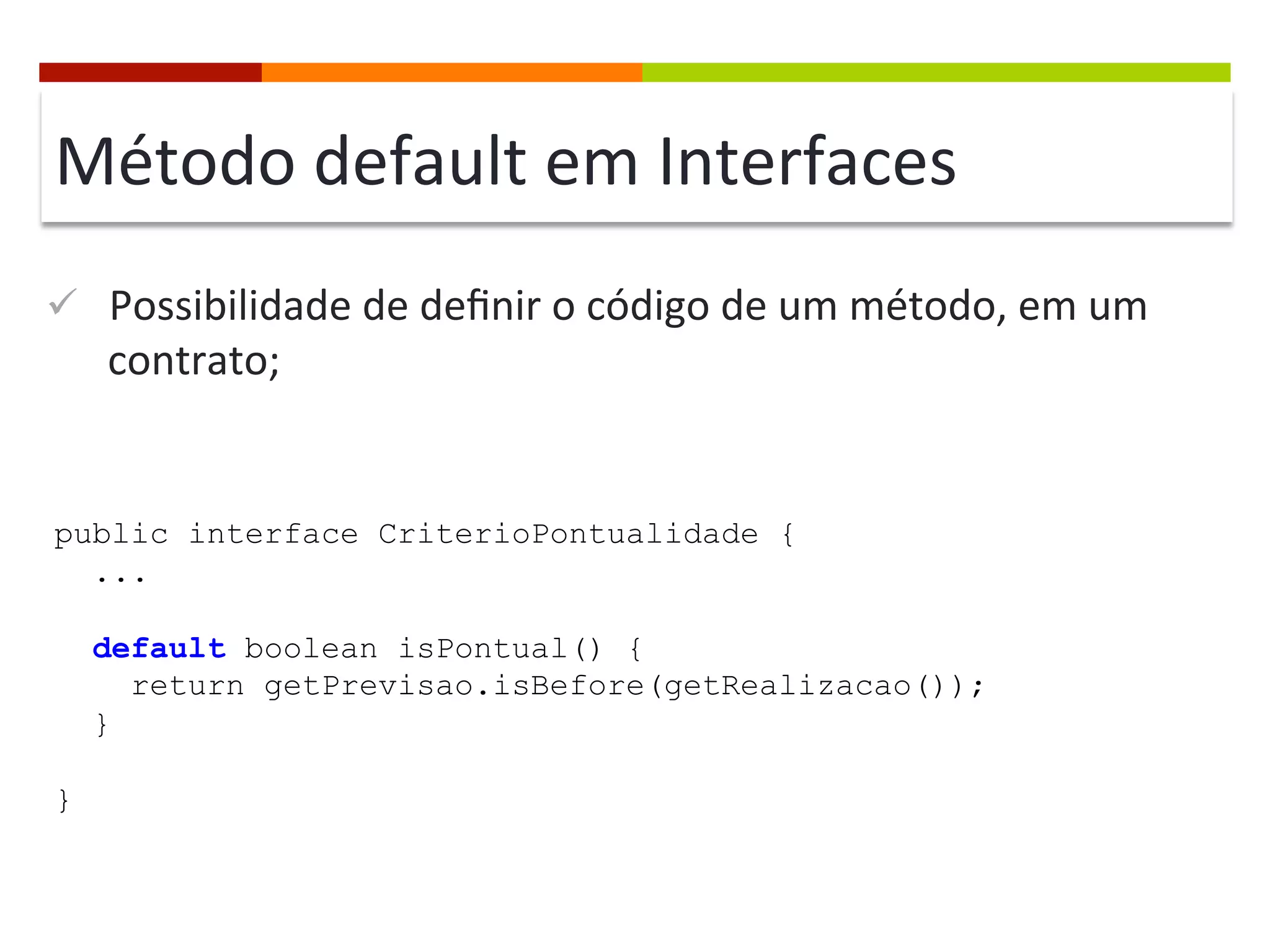 Método	
  default	
  em	
  Interfaces	
  
ü  Possibilidade	
  de	
  deﬁnir	
  o	
  código	
  de	
  um	
  método,	
  em	
  um	
  
contrato;	
  
public interface CriterioPontualidade {
...
default boolean isPontual() {
return getPrevisao.isBefore(getRealizacao());
}
}
 