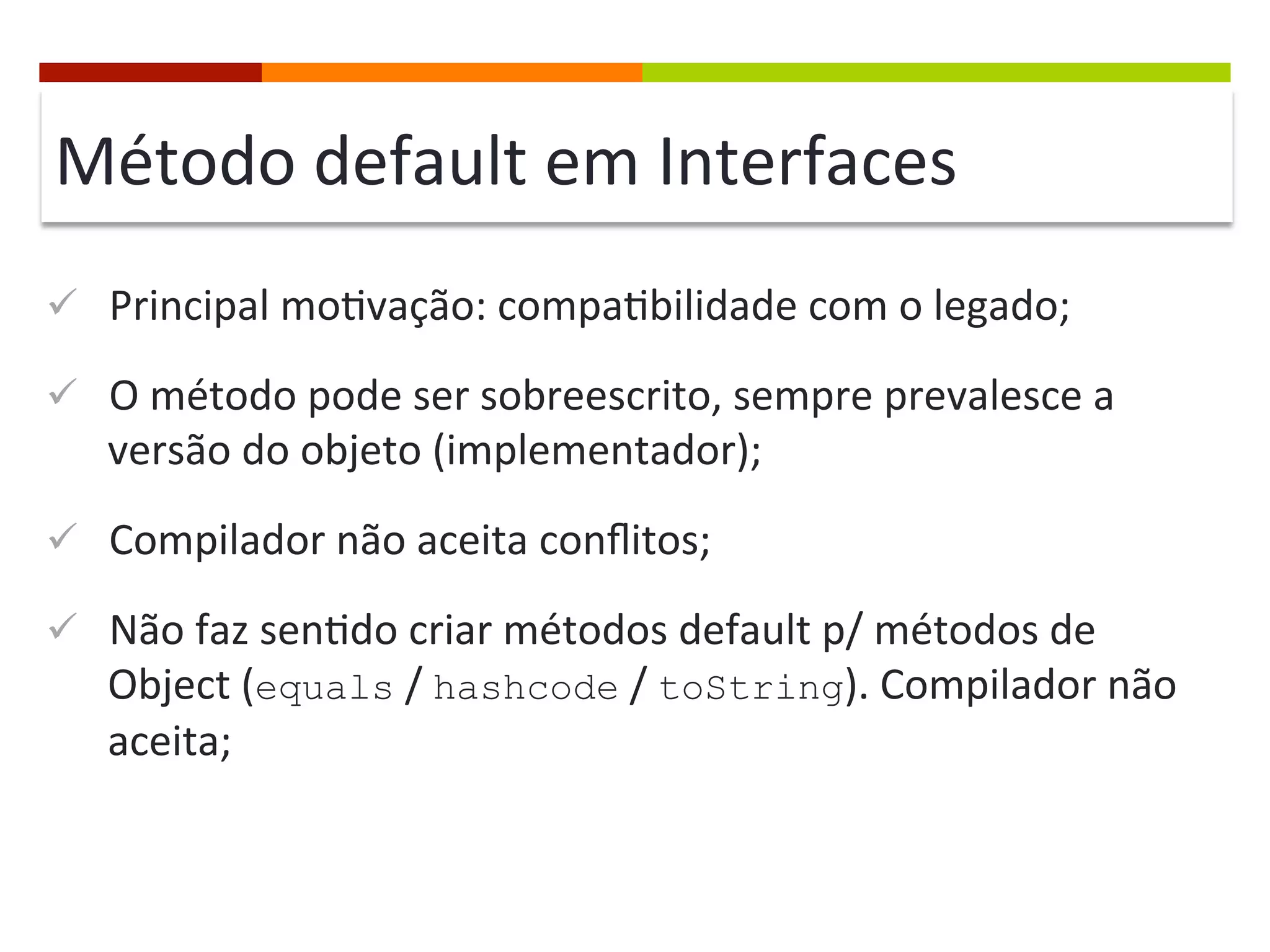 Método	
  default	
  em	
  Interfaces	
  
ü  Principal	
  mo;vação:	
  compa;bilidade	
  com	
  o	
  legado;	
  
ü  O	
  método	
  pode	
  ser	
  sobreescrito,	
  sempre	
  prevalesce	
  a	
  
versão	
  do	
  objeto	
  (implementador);	
  
ü  Compilador	
  não	
  aceita	
  conﬂitos;	
  
ü  Não	
  faz	
  sen;do	
  criar	
  métodos	
  default	
  p/	
  métodos	
  de	
  
Object	
  (equals	
  /	
  hashcode	
  /	
  toString).	
  Compilador	
  não	
  
aceita;	
  
 