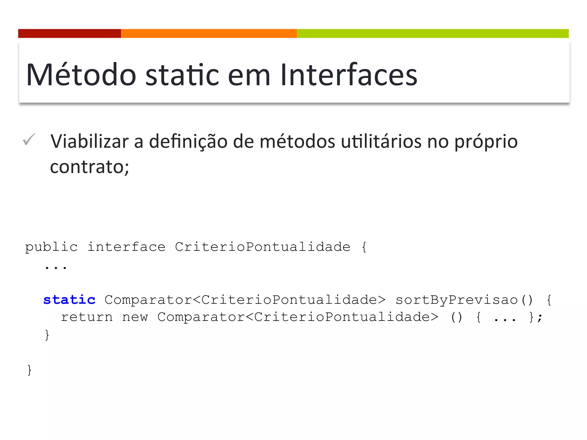 Método	
  sta;c	
  em	
  Interfaces	
  
ü  Viabilizar	
  a	
  deﬁnição	
  de	
  métodos	
  u;litários	
  no	
  próprio	
  
contrato;	
  
public interface CriterioPontualidade {
...
static Comparator<CriterioPontualidade> sortByPrevisao() {
return new Comparator<CriterioPontualidade> () { ... };
}
}
 