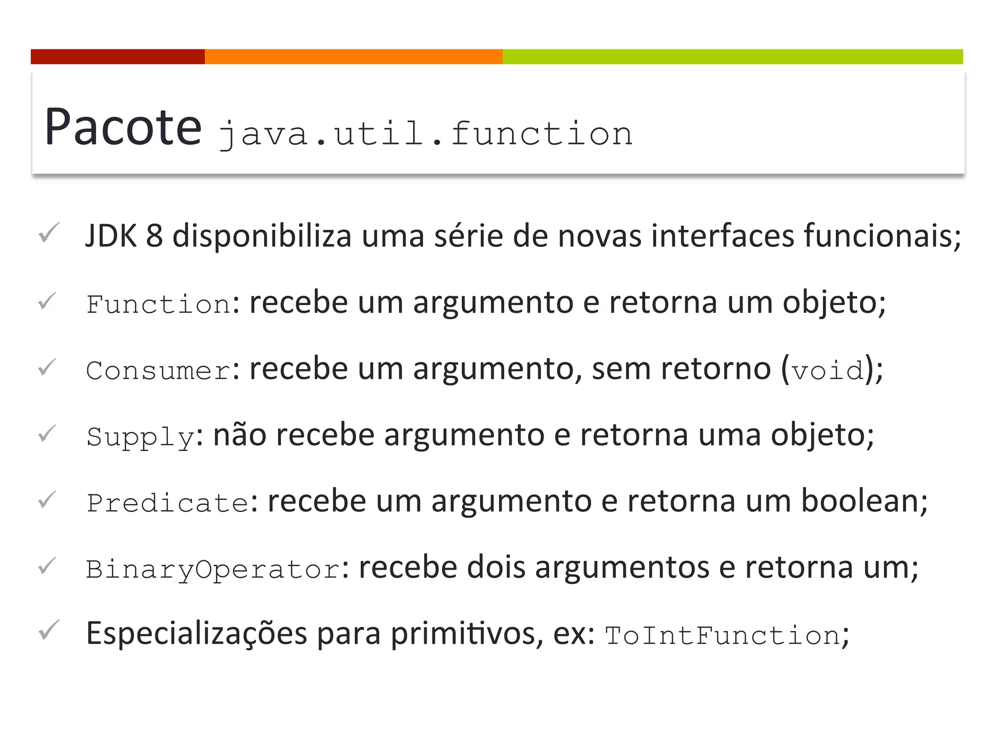 Pacote	
  java.util.function
ü  JDK	
  8	
  disponibiliza	
  uma	
  série	
  de	
  novas	
  interfaces	
  funcionais;	
  
ü  Function:	
  recebe	
  um	
  argumento	
  e	
  retorna	
  um	
  objeto;	
  
ü  Consumer:	
  recebe	
  um	
  argumento,	
  sem	
  retorno	
  (void);	
  
ü  Supply:	
  não	
  recebe	
  argumento	
  e	
  retorna	
  uma	
  objeto;	
  	
  
ü  Predicate:	
  recebe	
  um	
  argumento	
  e	
  retorna	
  um	
  boolean;	
  
ü  BinaryOperator:	
  recebe	
  dois	
  argumentos	
  e	
  retorna	
  um;	
  
ü  Especializações	
  para	
  primi;vos,	
  ex:	
  ToIntFunction;	
  
 
