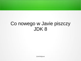 Co nowego w Javie piszczy
JDK 8

@michalgruca

 