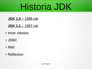 Historia JDK
JDK 1.0 – 1996 rok
JDK 1.1 – 1997 rok
●

Inner classes

●

JDBC

●

RMI

●

Reflection
@michalgruca

 