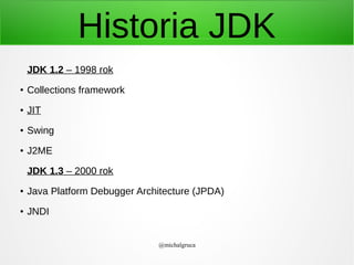 Historia JDK
JDK 1.2 – 1998 rok
●

Collections framework

●

JIT

●

Swing

●

J2ME
JDK 1.3 – 2000 rok

●

Java Platform Debugger Architecture (JPDA)

●

JNDI
@michalgruca

 