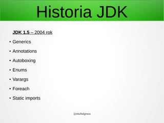 Historia JDK
JDK 1.5 – 2004 rok
●

Generics

●

Annotations

●

Autoboxing

●

Enums

●

Varargs

●

Foreach

●

Static imports
@michalgruca

 
