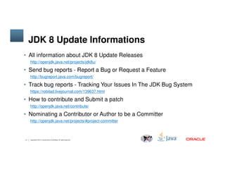 JDK 8 Update Informations
• All information about JDK 8 Update Releases
http://openjdk.java.net/projects/jdk8u/
• Send bug reports - Report a Bug or Request a Feature
http://bugreport.java.com/bugreport/
• Track bug reports - Tracking Your Issues In The JDK Bug System
11 Copyright © 2014, Oracle and/or its affiliates. All rights reserved.
• Track bug reports - Tracking Your Issues In The JDK Bug System
https://robilad.livejournal.com/139637.html
• How to contribute and Submit a patch
http://openjdk.java.net/contribute/
• Nominating a Contributor or Author to be a Committer
http://openjdk.java.net/projects/#project-committer
 