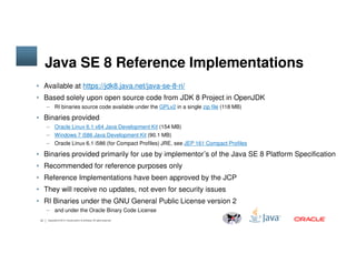 Java SE 8 Reference Implementations
• Available at https://jdk8.java.net/java-se-8-ri/
• Based solely upon open source code from JDK 8 Project in OpenJDK
– RI binaries source code available under the GPLv2 in a single zip file (118 MB)
• Binaries provided
– Oracle Linux 6.1 x64 Java Development Kit (154 MB)
– Windows 7 i586 Java Development Kit (90.1 MB)
13 Copyright © 2014, Oracle and/or its affiliates. All rights reserved.
– Windows 7 i586 Java Development Kit (90.1 MB)
– Oracle Linux 6.1 i586 (for Compact Profiles) JRE, see JEP 161 Compact Profiles
• Binaries provided primarily for use by implementor’s of the Java SE 8 Platform Specification
• Recommended for reference purposes only
• Reference Implementations have been approved by the JCP
• They will receive no updates, not even for security issues
• RI Binaries under the GNU General Public License version 2
– and under the Oracle Binary Code License
 