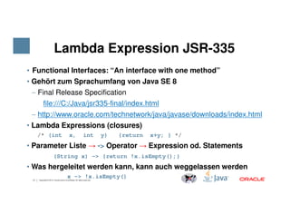Lambda Expression JSR-335
• Functional Interfaces: “An interface with one method”
• Gehört zum Sprachumfang von Java SE 8
− Final Release Specification
file:///C:/Java/jsr335-final/index.html
− http://www.oracle.com/technetwork/java/javase/downloads/index.html
17 Copyright © 2014, Oracle and/or its affiliates. All rights reserved.
− http://www.oracle.com/technetwork/java/javase/downloads/index.html
• Lambda Expressions (closures)
/* (int x, int y) {return x+y; } */
• Parameter Liste → -> Operator → Expression od. Statements
(String x) -> {return !x.isEmpty();}
• Was hergeleitet werden kann, kann auch weggelassen werden
x -> !x.isEmpty()
 