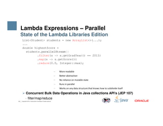 List<Student> students = new ArrayList<>(...);
...
double highestScore =
students.parallelStream()
.filter(s -> s.getGradYear() == 2013)
.map(s -> s.getScore())
.reduce(0.0, Integer::max);
Lambda Expressions – Parallel
State of the Lambda Libraries Edition
19 Copyright © 2014, Oracle and/or its affiliates. All rights reserved.
.reduce(0.0, Integer::max);
− More readable
− Better abstraction
− No reliance on mutable state
− Runs in parallel
− Works on any data structure that knows how to subdivide itself
Concurrent Bulk Data Operations in Java collections API’s (JEP 107)
− filter/map/reduce
 