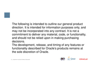 The following is intended to outline our general product
direction. It is intended for information purposes only, and
may not be incorporated into any contract. It is not a
commitment to deliver any material, code, or functionality,
and should not be relied upon in making purchasing
2 Copyright © 2014, Oracle and/or its affiliates. All rights reserved.
and should not be relied upon in making purchasing
decisions.
The development, release, and timing of any features or
functionality described for Oracle’s products remains at
the sole discretion of Oracle.
 