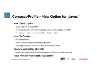 Compact-Profile – New Option for „javac“
• New “javac” option
‒ javac -target 8 -profile Profile
‒ The javac compiler will verify java code against APIs available in profile
‒ $ javac -profile compact1 Hello.java
• New “jar” option
26 Copyright © 2014, Oracle and/or its affiliates. All rights reserved.
• New “jar” option
‒ jar -profile Profile
‒ Marks jar file with minimum required profile
‒ Main application jar file defines default minimum profile
• Runtime verification of profile
‒ jar files will be validated at startup to ensure minimum profile is running
• “java -version” will report active profile
 
