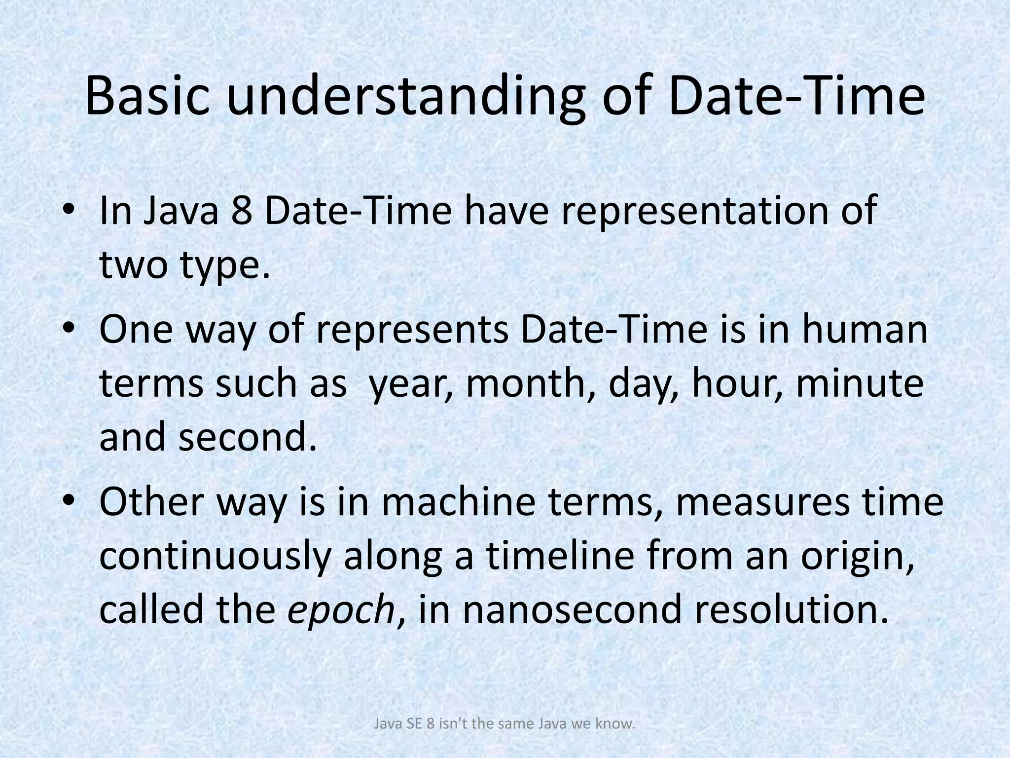 Basic understanding of Date-Time
• In Java 8 Date-Time have representation of
two type.
• One way of represents Date-Time is in human
terms such as year, month, day, hour, minute
and second.
• Other way is in machine terms, measures time
continuously along a timeline from an origin,
called the epoch, in nanosecond resolution.
Java SE 8 isn't the same Java we know.
 