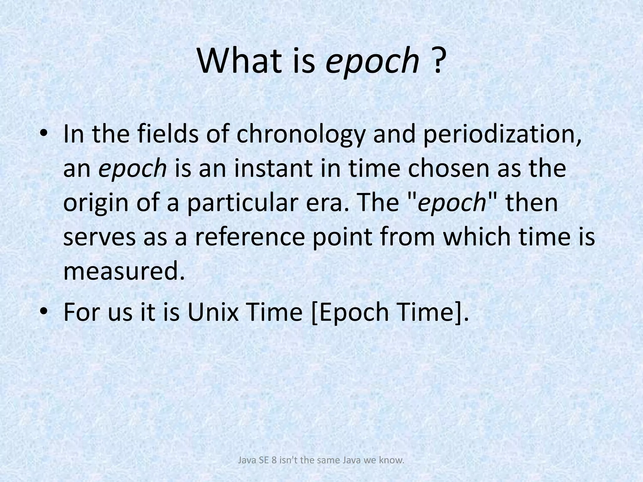 What is epoch ?
• In the fields of chronology and periodization,
an epoch is an instant in time chosen as the
origin of a particular era. The "epoch" then
serves as a reference point from which time is
measured.
• For us it is Unix Time [Epoch Time].
Java SE 8 isn't the same Java we know.
 