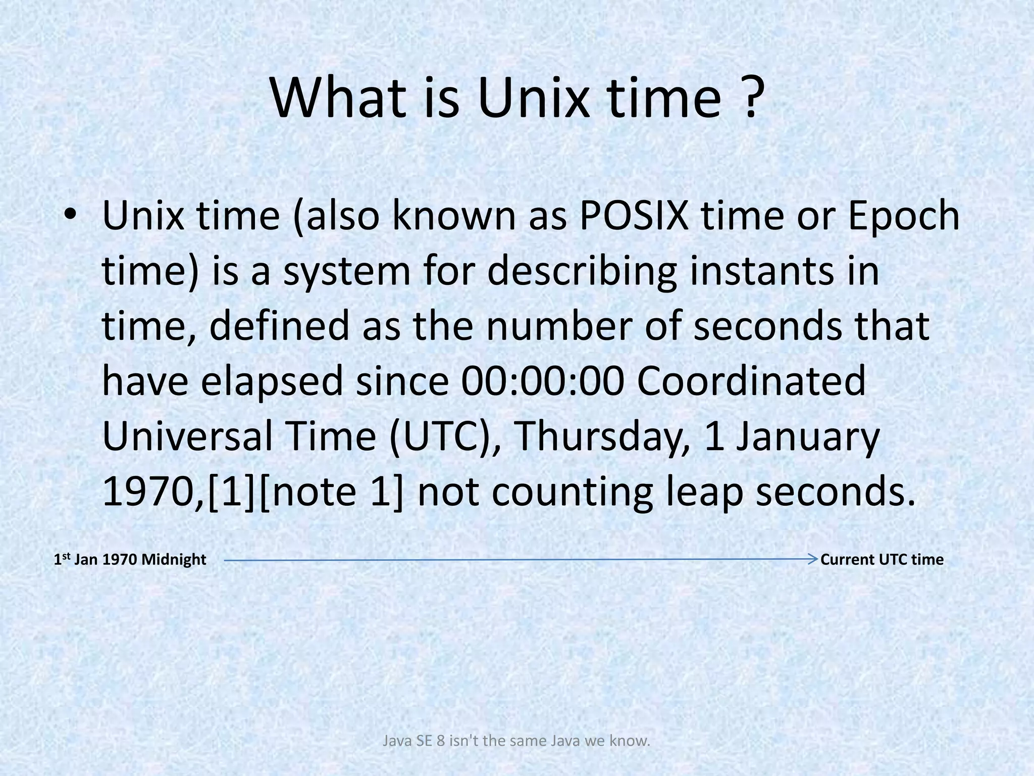 What is Unix time ?
• Unix time (also known as POSIX time or Epoch
time) is a system for describing instants in
time, defined as the number of seconds that
have elapsed since 00:00:00 Coordinated
Universal Time (UTC), Thursday, 1 January
1970,[1][note 1] not counting leap seconds.
Java SE 8 isn't the same Java we know.
1st Jan 1970 Midnight Current UTC time
 