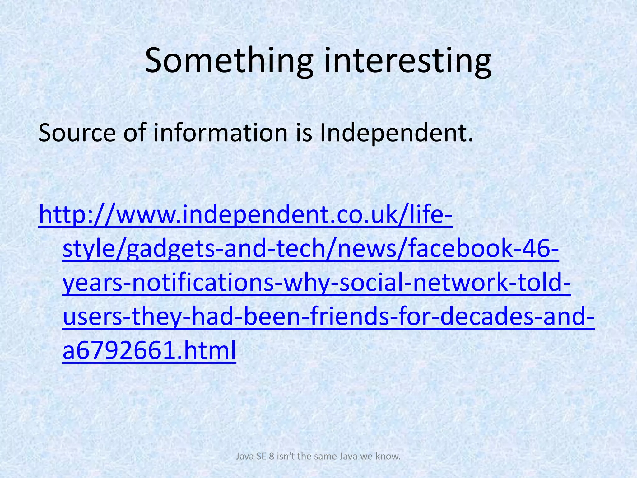 Something interesting
Source of information is Independent.
http://www.independent.co.uk/life-
style/gadgets-and-tech/news/facebook-46-
years-notifications-why-social-network-told-
users-they-had-been-friends-for-decades-and-
a6792661.html
Java SE 8 isn't the same Java we know.
 