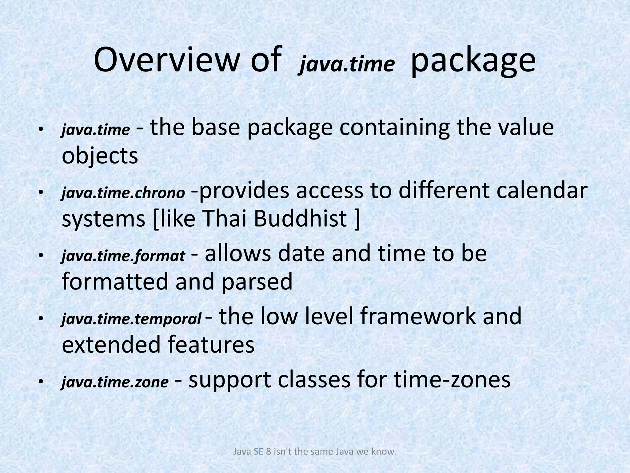 Overview of java.time package
• java.time - the base package containing the value
objects
• java.time.chrono -provides access to different calendar
systems [like Thai Buddhist ]
• java.time.format - allows date and time to be
formatted and parsed
• java.time.temporal - the low level framework and
extended features
• java.time.zone - support classes for time-zones
Java SE 8 isn't the same Java we know.
 