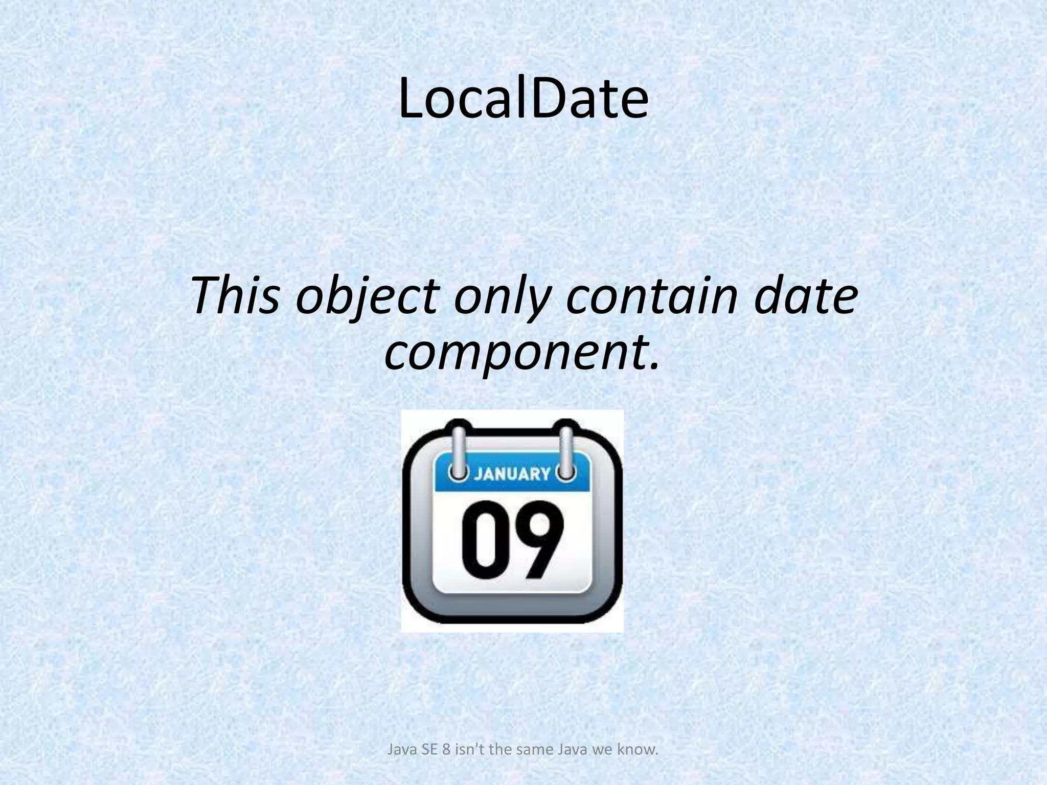 LocalDate
Java SE 8 isn't the same Java we know.
This object only contain date
component.
 
