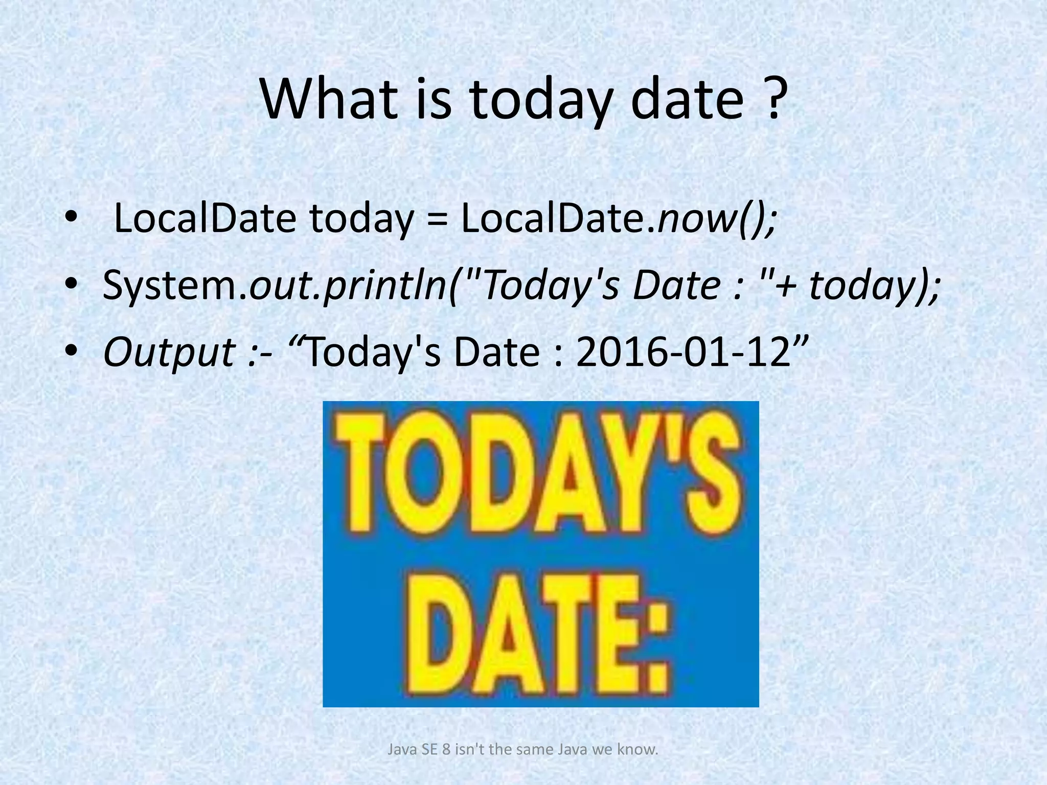 What is today date ?
• LocalDate today = LocalDate.now();
• System.out.println("Today's Date : "+ today);
• Output :- “Today's Date : 2016-01-12”
Java SE 8 isn't the same Java we know.
 