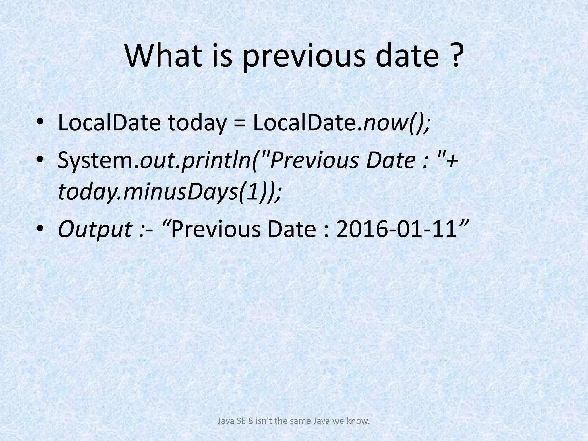 What is previous date ?
• LocalDate today = LocalDate.now();
• System.out.println("Previous Date : "+
today.minusDays(1));
• Output :- “Previous Date : 2016-01-11”
Java SE 8 isn't the same Java we know.
 