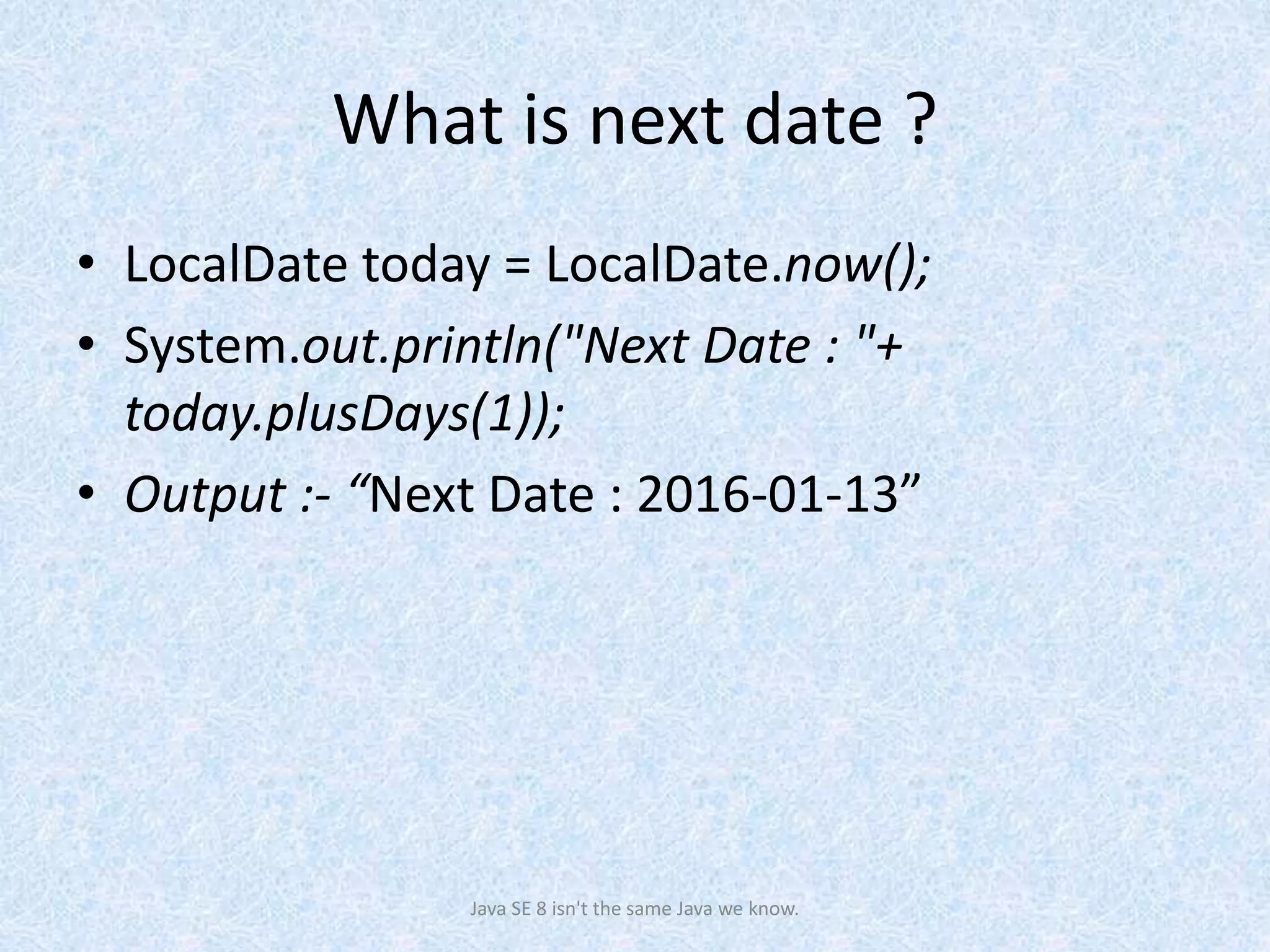 What is next date ?
• LocalDate today = LocalDate.now();
• System.out.println("Next Date : "+
today.plusDays(1));
• Output :- “Next Date : 2016-01-13”
Java SE 8 isn't the same Java we know.
 