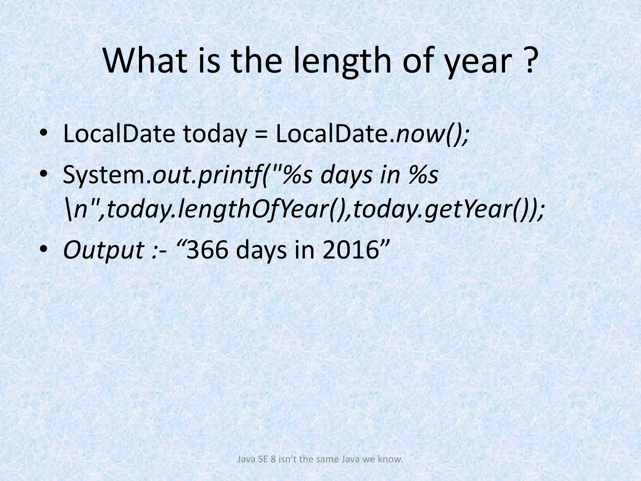 What is the length of year ?
• LocalDate today = LocalDate.now();
• System.out.printf("%s days in %s
n",today.lengthOfYear(),today.getYear());
• Output :- “366 days in 2016”
Java SE 8 isn't the same Java we know.
 