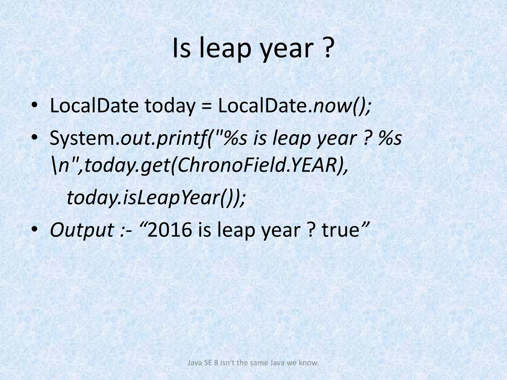 Is leap year ?
• LocalDate today = LocalDate.now();
• System.out.printf("%s is leap year ? %s
n",today.get(ChronoField.YEAR),
today.isLeapYear());
• Output :- “2016 is leap year ? true”
Java SE 8 isn't the same Java we know.
 