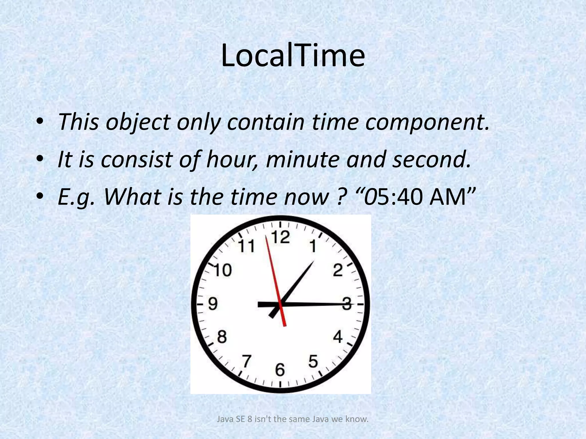 LocalTime
• This object only contain time component.
• It is consist of hour, minute and second.
• E.g. What is the time now ? “05:40 AM”
Java SE 8 isn't the same Java we know.
 