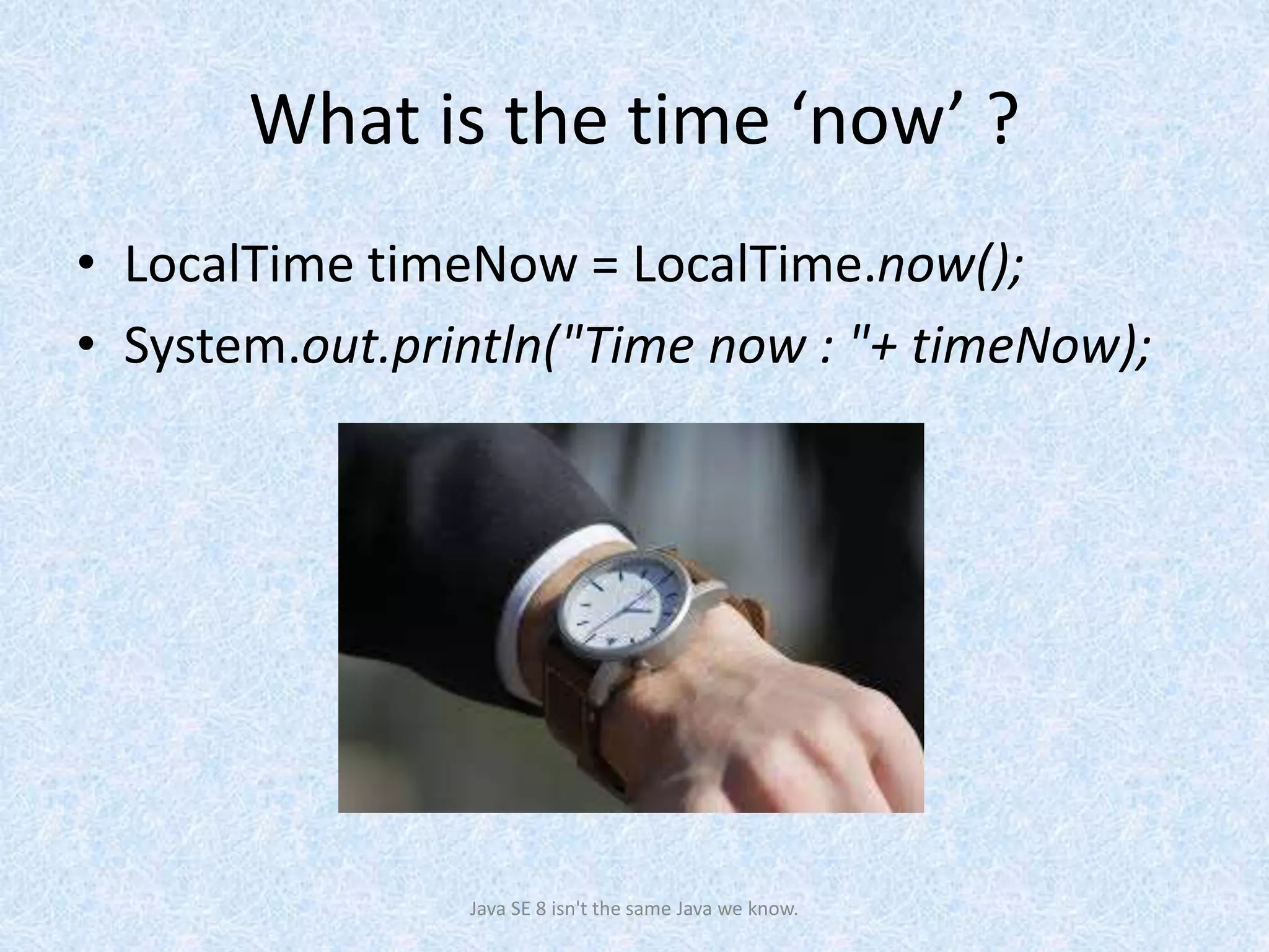 What is the time ‘now’ ?
• LocalTime timeNow = LocalTime.now();
• System.out.println("Time now : "+ timeNow);
Java SE 8 isn't the same Java we know.
 