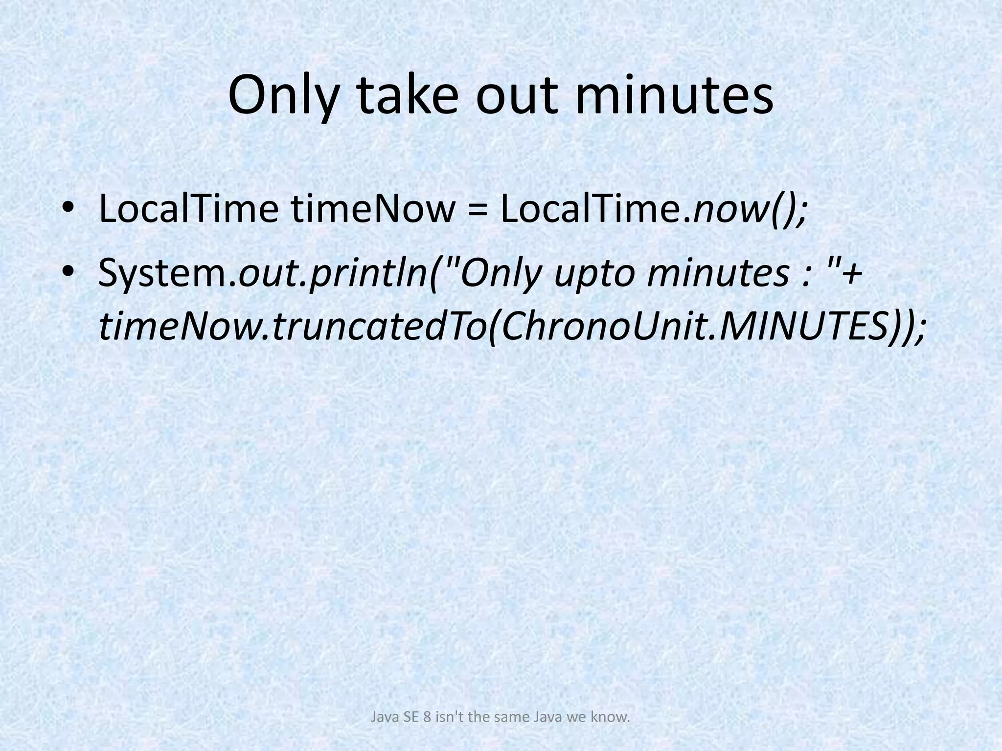 Only take out minutes
• LocalTime timeNow = LocalTime.now();
• System.out.println("Only upto minutes : "+
timeNow.truncatedTo(ChronoUnit.MINUTES));
Java SE 8 isn't the same Java we know.
 