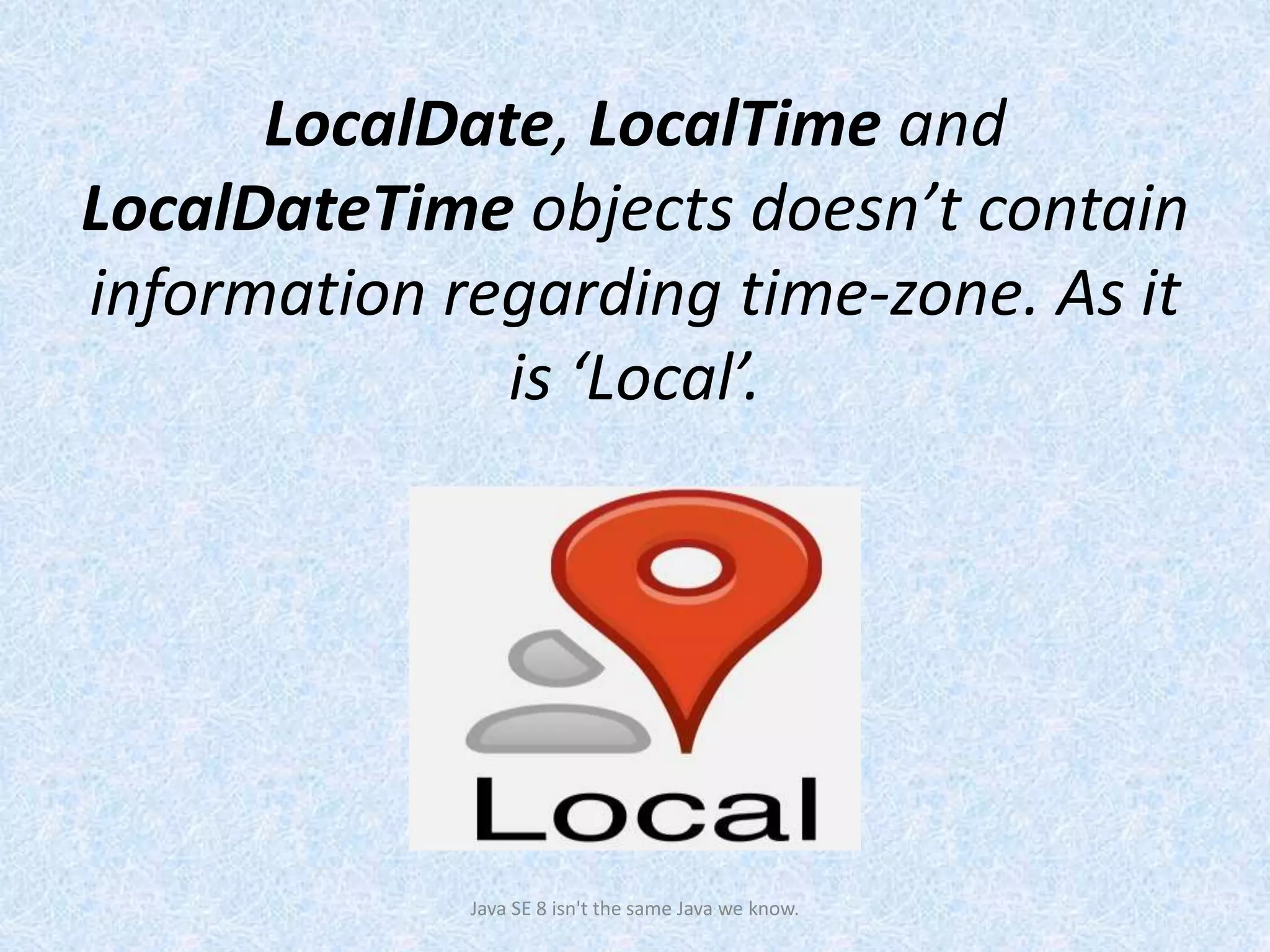 LocalDate, LocalTime and
LocalDateTime objects doesn’t contain
information regarding time-zone. As it
is ‘Local’.
Java SE 8 isn't the same Java we know.
 
