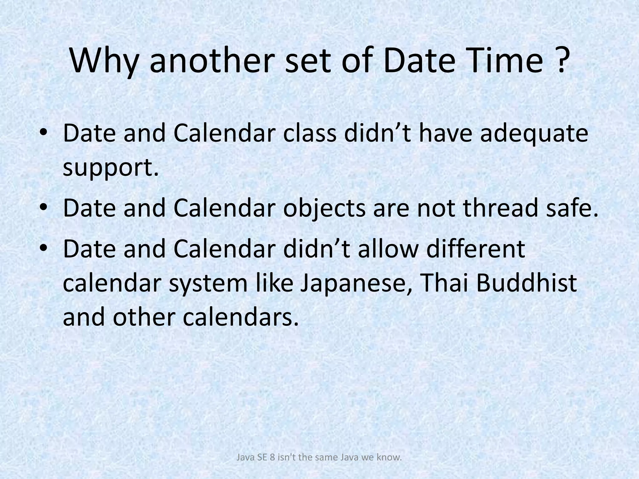 Why another set of Date Time ?
• Date and Calendar class didn’t have adequate
support.
• Date and Calendar objects are not thread safe.
• Date and Calendar didn’t allow different
calendar system like Japanese, Thai Buddhist
and other calendars.
Java SE 8 isn't the same Java we know.
 