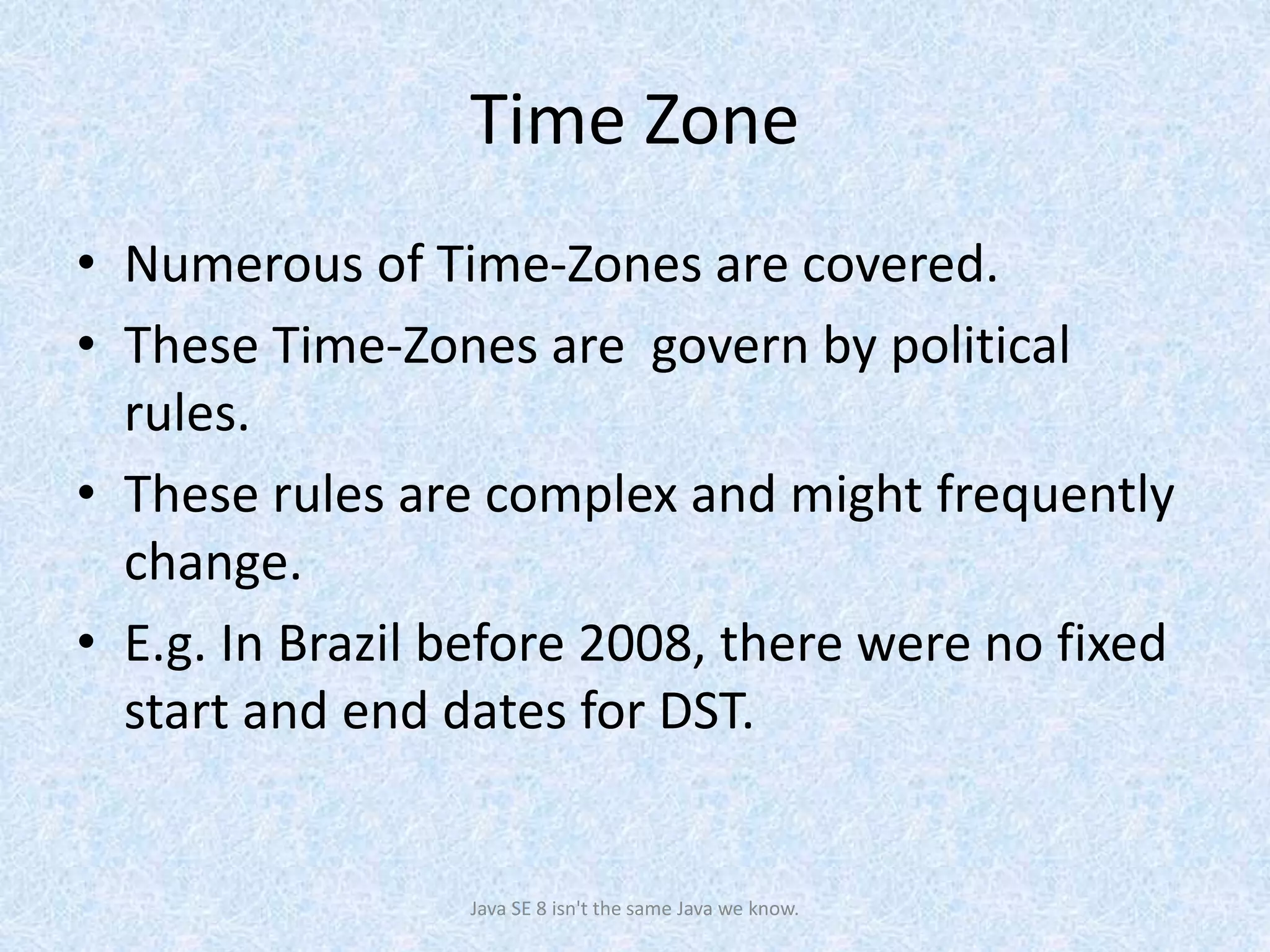 Time Zone
• Numerous of Time-Zones are covered.
• These Time-Zones are govern by political
rules.
• These rules are complex and might frequently
change.
• E.g. In Brazil before 2008, there were no fixed
start and end dates for DST.
Java SE 8 isn't the same Java we know.
 