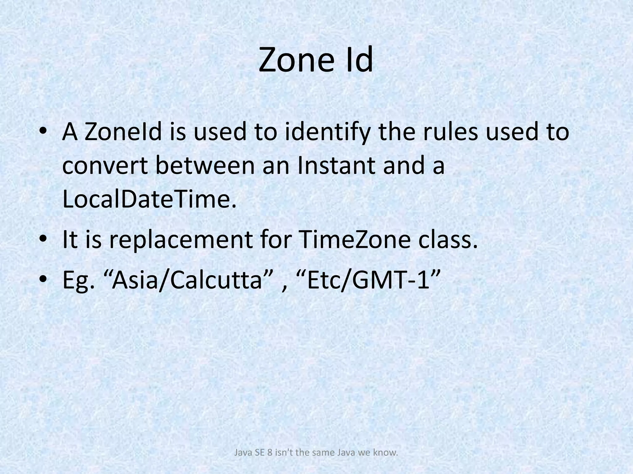 Zone Id
• A ZoneId is used to identify the rules used to
convert between an Instant and a
LocalDateTime.
• It is replacement for TimeZone class.
• Eg. “Asia/Calcutta” , “Etc/GMT-1”
Java SE 8 isn't the same Java we know.
 