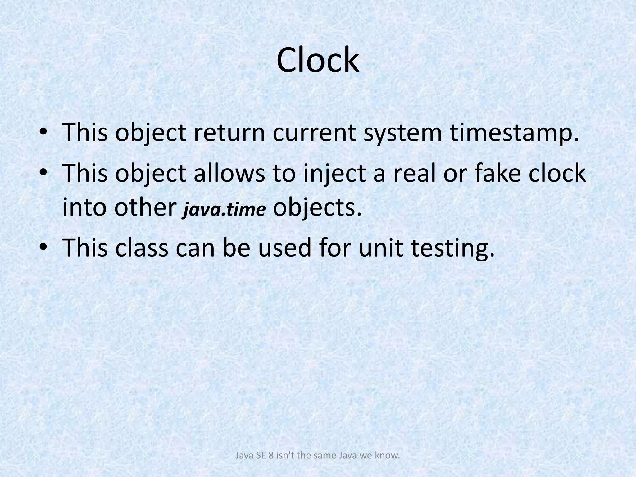 Clock
• This object return current system timestamp.
• This object allows to inject a real or fake clock
into other java.time objects.
• This class can be used for unit testing.
Java SE 8 isn't the same Java we know.
 