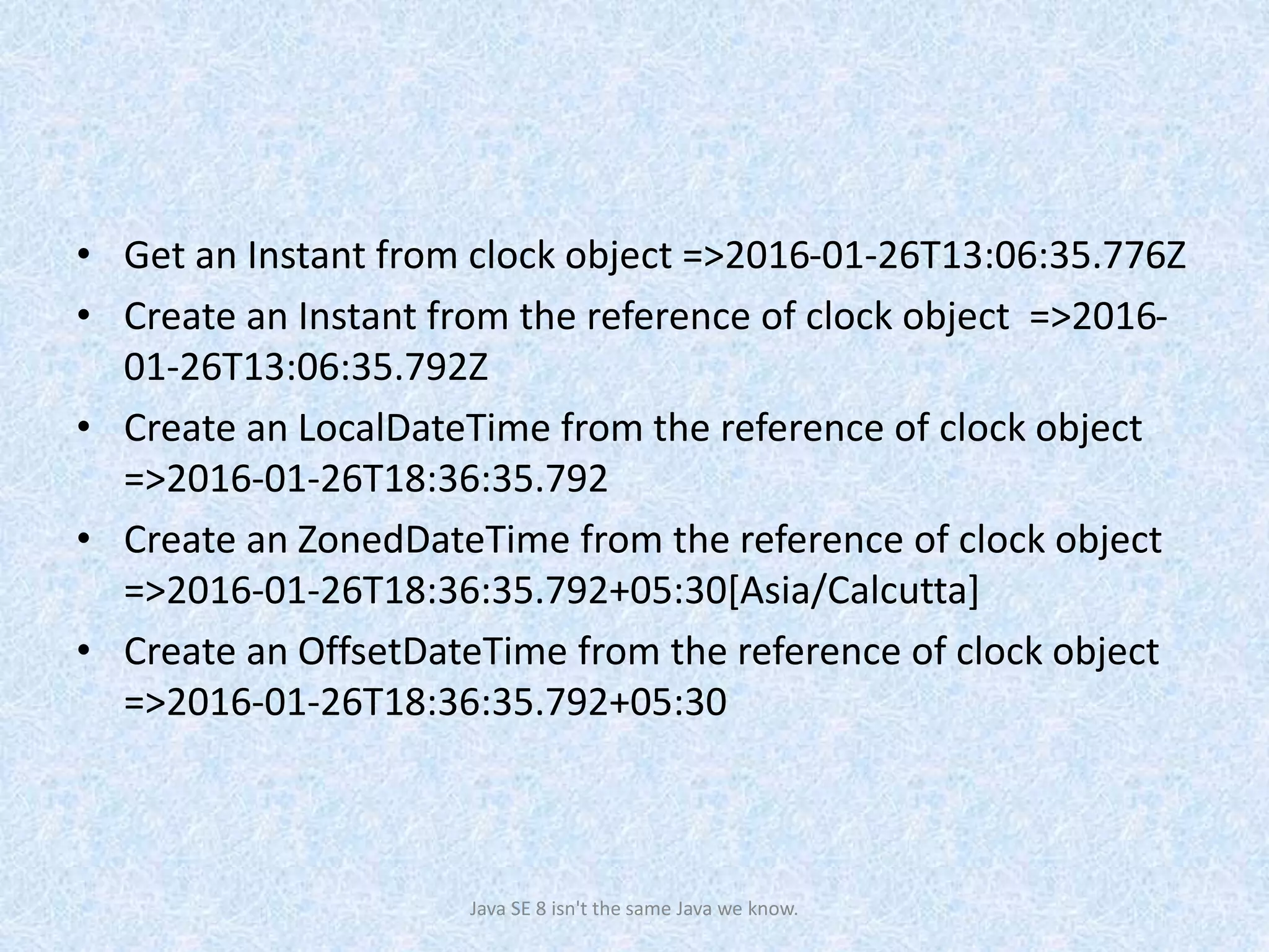 • Get an Instant from clock object =>2016-01-26T13:06:35.776Z
• Create an Instant from the reference of clock object =>2016-
01-26T13:06:35.792Z
• Create an LocalDateTime from the reference of clock object
=>2016-01-26T18:36:35.792
• Create an ZonedDateTime from the reference of clock object
=>2016-01-26T18:36:35.792+05:30[Asia/Calcutta]
• Create an OffsetDateTime from the reference of clock object
=>2016-01-26T18:36:35.792+05:30
Java SE 8 isn't the same Java we know.
 
