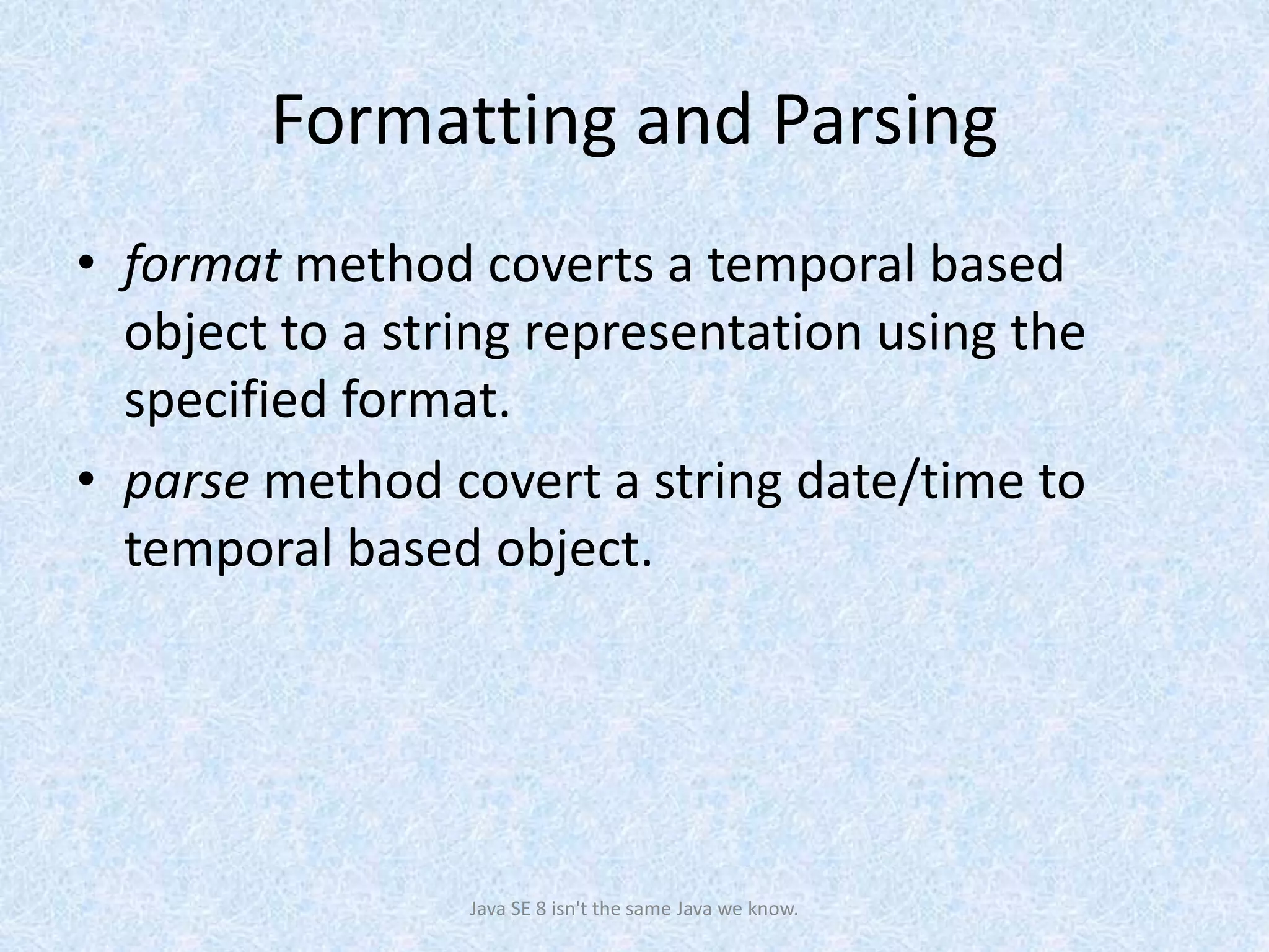 Formatting and Parsing
• format method coverts a temporal based
object to a string representation using the
specified format.
• parse method covert a string date/time to
temporal based object.
Java SE 8 isn't the same Java we know.
 