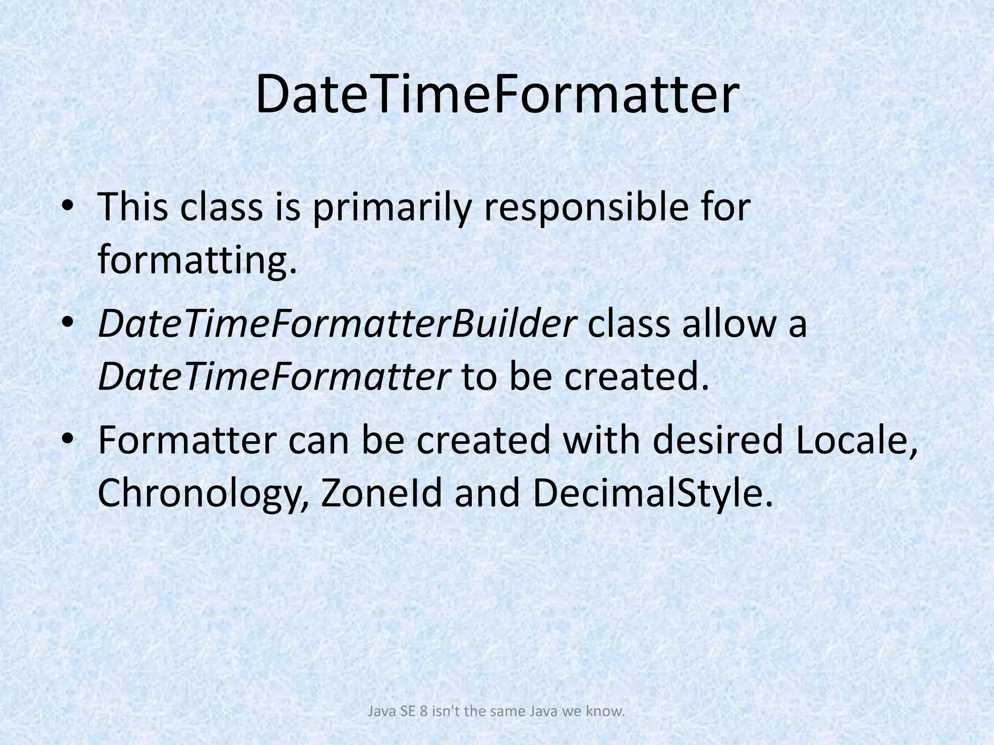 DateTimeFormatter
• This class is primarily responsible for
formatting.
• DateTimeFormatterBuilder class allow a
DateTimeFormatter to be created.
• Formatter can be created with desired Locale,
Chronology, ZoneId and DecimalStyle.
Java SE 8 isn't the same Java we know.
 