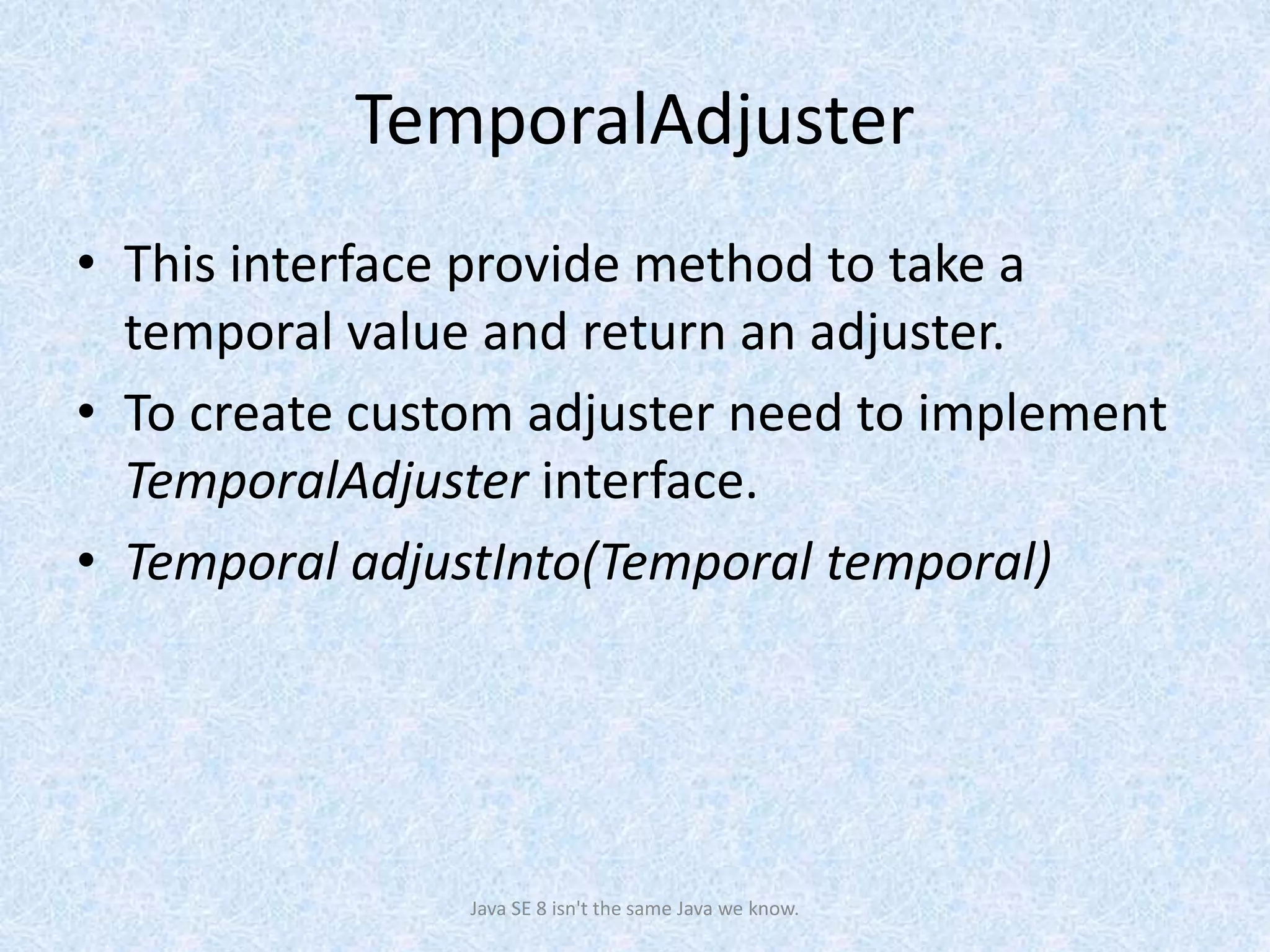 TemporalAdjuster
• This interface provide method to take a
temporal value and return an adjuster.
• To create custom adjuster need to implement
TemporalAdjuster interface.
• Temporal adjustInto(Temporal temporal)
Java SE 8 isn't the same Java we know.
 