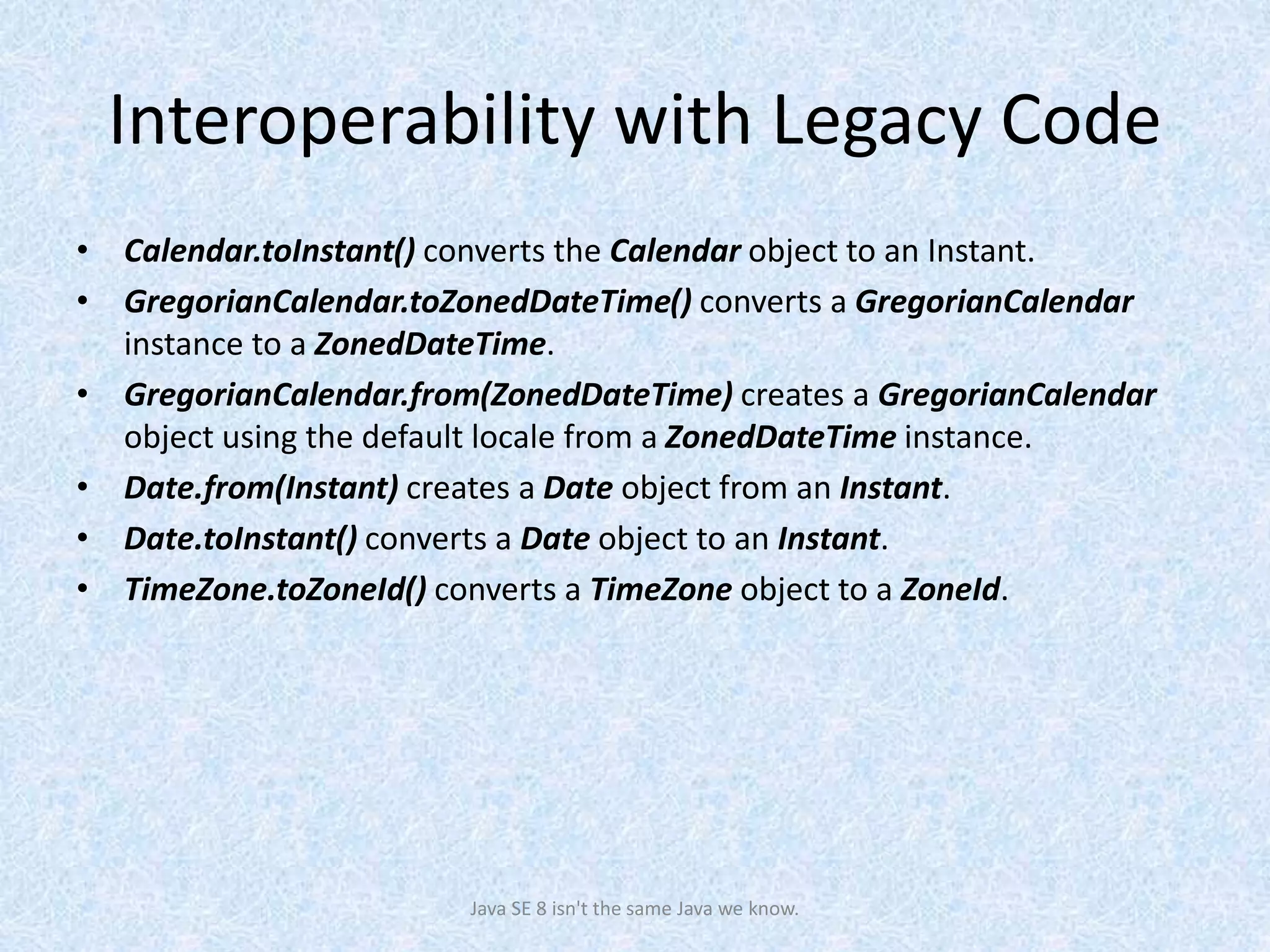 Interoperability with Legacy Code
• Calendar.toInstant() converts the Calendar object to an Instant.
• GregorianCalendar.toZonedDateTime() converts a GregorianCalendar
instance to a ZonedDateTime.
• GregorianCalendar.from(ZonedDateTime) creates a GregorianCalendar
object using the default locale from a ZonedDateTime instance.
• Date.from(Instant) creates a Date object from an Instant.
• Date.toInstant() converts a Date object to an Instant.
• TimeZone.toZoneId() converts a TimeZone object to a ZoneId.
Java SE 8 isn't the same Java we know.
 
