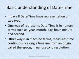 Basic understanding of Date-Time
• In Java 8 Date-Time have representation of
two type.
• One way of represents Date-Time is in human
terms such as year, month, day, hour, minute
and second.
• Other way is in machine terms, measures time
continuously along a timeline from an origin,
called the epoch, in nanosecond resolution.
Java SE 8 isn't the same Java we know.
 