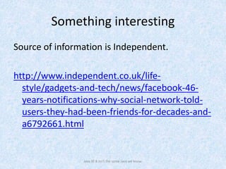 Something interesting
Source of information is Independent.
http://www.independent.co.uk/life-
style/gadgets-and-tech/news/facebook-46-
years-notifications-why-social-network-told-
users-they-had-been-friends-for-decades-and-
a6792661.html
Java SE 8 isn't the same Java we know.
 