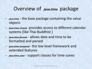 Overview of java.time package
• java.time - the base package containing the value
objects
• java.time.chrono -provides access to different calendar
systems [like Thai Buddhist ]
• java.time.format - allows date and time to be
formatted and parsed
• java.time.temporal - the low level framework and
extended features
• java.time.zone - support classes for time-zones
Java SE 8 isn't the same Java we know.
 
