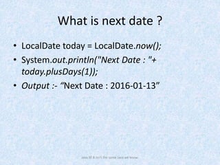 What is next date ?
• LocalDate today = LocalDate.now();
• System.out.println("Next Date : "+
today.plusDays(1));
• Output :- “Next Date : 2016-01-13”
Java SE 8 isn't the same Java we know.
 