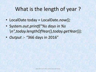 What is the length of year ?
• LocalDate today = LocalDate.now();
• System.out.printf("%s days in %s
n",today.lengthOfYear(),today.getYear());
• Output :- “366 days in 2016”
Java SE 8 isn't the same Java we know.
 