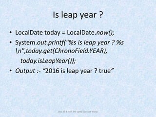 Is leap year ?
• LocalDate today = LocalDate.now();
• System.out.printf("%s is leap year ? %s
n",today.get(ChronoField.YEAR),
today.isLeapYear());
• Output :- “2016 is leap year ? true”
Java SE 8 isn't the same Java we know.
 