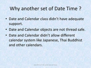 Why another set of Date Time ?
• Date and Calendar class didn’t have adequate
support.
• Date and Calendar objects are not thread safe.
• Date and Calendar didn’t allow different
calendar system like Japanese, Thai Buddhist
and other calendars.
Java SE 8 isn't the same Java we know.
 