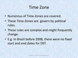 Time Zone
• Numerous of Time-Zones are covered.
• These Time-Zones are govern by political
rules.
• These rules are complex and might frequently
change.
• E.g. In Brazil before 2008, there were no fixed
start and end dates for DST.
Java SE 8 isn't the same Java we know.
 