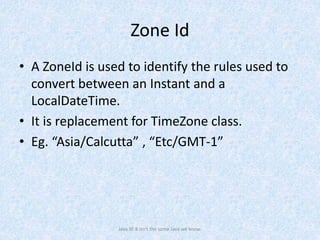 Zone Id
• A ZoneId is used to identify the rules used to
convert between an Instant and a
LocalDateTime.
• It is replacement for TimeZone class.
• Eg. “Asia/Calcutta” , “Etc/GMT-1”
Java SE 8 isn't the same Java we know.
 